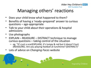 Managing others’ reactions
• Does your child know what happened to them?
• Benefits of having a ‘ready–prepared’ answer to curious
questions – age-appropriate
• Talk to your child about their operations & hospital
admissions
• Use photographs
• EXPLAIN – REASSURE – DISTRACT technique to manage
curious questions – taking control of the situation
– eg. “It’s just a scar(EXPLAIN). It’s lumpy & red but it doesn’t hurt
(REASSURE). Are you playing football at lunchtime? (DISTRACT)”
• Lots of advice on Changing Faces website
 