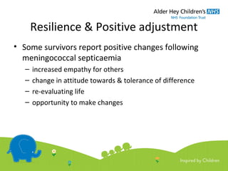 Resilience & Positive adjustment
• Some survivors report positive changes following
meningococcal septicaemia
– increased empathy for others
– change in attitude towards & tolerance of difference
– re-evaluating life
– opportunity to make changes
 