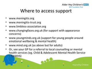 Where to access support
• www.meningitis.org
• www.meningitis-trust.org
• www.limbless-association.org
• www.changingfaces.org.uk (for support with appearance
concerns)
• www.youngminds.org.uk (support for young people around
emotional wellbeing & mental health)
• www.mind.org.uk (as above but for adults)
• Or, see your GP for a referral to local counselling or mental
health services (eg. Child & Adolescent Mental Health Service
– CAMHS)
 