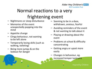Normal reactions to a very
frightening event
– Nightmares or sleep disturbance
– Memories of the event
unexpectedly popping into the
mind
– Appetite change
– Clingy behaviour, not wanting
to be left alone
– Temporarily losing skills (such as
walking, toileting)
– Being more jumpy & on the
lookout for danger
– Seeming to be in a daze,
withdrawn, anxious, fearful
– Avoiding reminders of the event
& not wanting to talk about it
– Playing or drawing about the
event
– Problems at school & difficulty
concentrating
– Getting angry or upset more
easily
– Changes in behaviour, eg.
increased temper tantrums
 