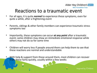 Reactions to a traumatic event
• For all ages, it is quite normal to experience these symptoms, even for
quite a while, after a frightening event
• Parents, siblings & other family members can experience traumatic stress
symptoms too
• Importantly, these symptoms can occur at any point after a traumatic
event; some children may show an immediate emotional response while
others may not do so for some time
• Children will worry less if people around them can help them to see that
these reactions are normal and understandable
• With help & support from those around them, most children can recover
from these fairly quickly, usually within a few weeks
 