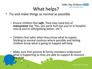 What helps?
• Try and make things as normal as possible
– Ensure children feel safe. They may need lots of
reassurance (eg “Yes, you were hurt but you’re in hospital
now & you’re safe/getting better, etc”)
– Children feel safer when they know what to expect.
Sticking to normal routines where possible and letting
children know what is going to happen will help
– Make sure that parents & family members understand
what is happening so they are able to support & reassure
the child
 