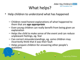 What helps?
• Help children to understand what has happened
– Children need honest explanations of what happened to
them that are age appropriate
– Even young children can really benefit from being given an
explanation
– Helps the child to make sense of the event and can reduce
unpleasant feelings, eg. fear
– Can correct misunderstandings, eg. some children may
incorrectly think that it was their fault
– Helps prepare children for answering other people’s
questions
 