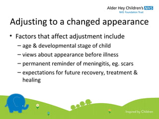 Adjusting to a changed appearance
• Factors that affect adjustment include
– age & developmental stage of child
– views about appearance before illness
– permanent reminder of meningitis, eg. scars
– expectations for future recovery, treatment &
healing
 