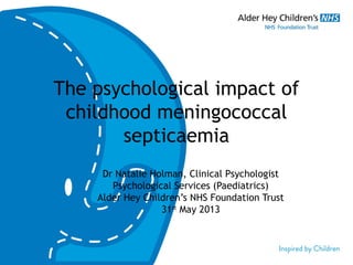 The psychological impact of
childhood meningococcal
septicaemia
Dr Natalie Holman, Clinical Psychologist
Psychological Services (Paediatrics)
Alder Hey Children’s NHS Foundation Trust
31st
May 2013
 