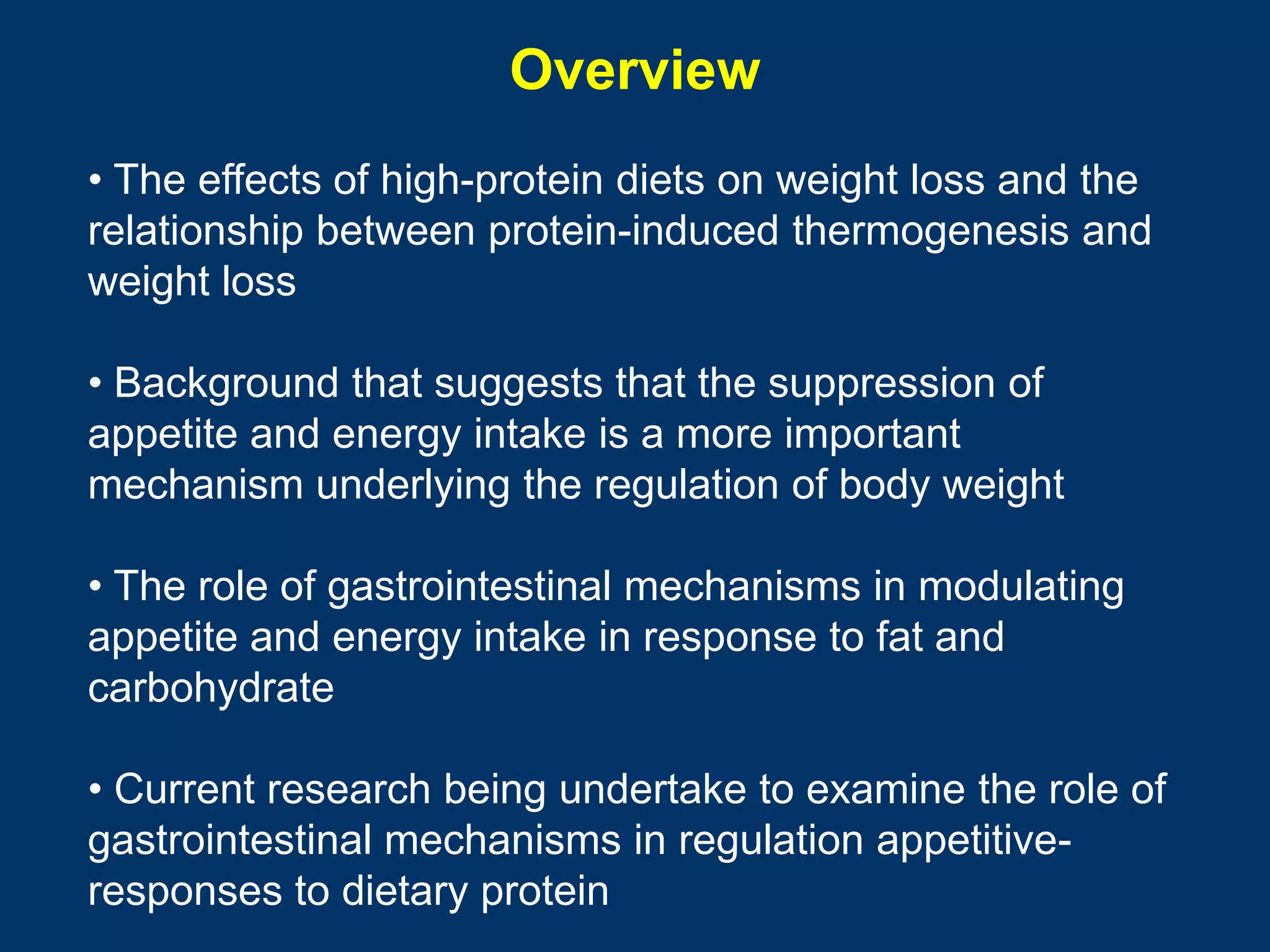 Overview
• The effects of high-protein diets on weight loss and the
relationship between protein-induced thermogenesis and
weight loss

• Background that suggests that the suppression of
appetite and energy intake is a more important
mechanism underlying the regulation of body weight

• The role of gastrointestinal mechanisms in modulating
appetite and energy intake in response to fat and
carbohydrate

• Current research being undertake to examine the role of
gastrointestinal mechanisms in regulation appetitive-
responses to dietary protein
 