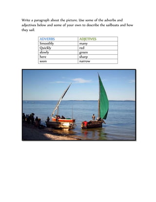 Write a paragraph about the picture. Use some of the adverbs and
adjectives below and some of your own to describe the sailboats and how
they sail.
ADVERBS ADJETIVES
Smoothly many
Quickly red
slowly green
here sharp
soon narrow