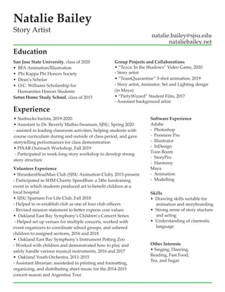 Volunteer Experience
? ShrunkenHeadMan Club (SJSU Animation Club), 2015-present
- Participated in SHM Charity SpeedRun: a 24hr fundraising
event in which students produced art to benefit children at a
local hospital
? SJSU Spartans For Life Club, Fall 2018
- Helped to re-establish club as one of four club officers
- Revised mission statement to better express core values
??Oakland East Bay Symphonys Childrens Concert Series
- Helped set up venues for multiple concerts, worked with
event organizers to coordinate school groups, and ushered
children to assigned sections, 2016 and 2018
??Oakland East Bay Symphonys Instrument Petting Zoo
- Worked with children and demonstrated how to play and
safely handle various musical instruments, 2016 and 2017
??Oakland Youth Orchestra, 2011-2015
- Assistant librarian: assisteded in printing and formatting,
organizing, and distributing sheet music for the 2014-2015
concert season and Argentina Tour
San Jose State University, class of 2020
??BFA Animation/Illustration
??Phi Kappa Phi Honors Society
? Deans Scholar
? O.C. Williams Scholarship for
Humanities Honors Students
Seton Home Study School, class of 2015
Software Experience
Adobe
- Photoshop
-?Premiere Pro
- Illustrator
- InDesign
Toon Boom
- StoryPro
- Harmony
Maya
- Animation
- Modelling
Skills
? Drawing skills suitable for
animation and storyboarding
? Strong sense of story stucture
and acting
? Understanding of cinematic
language
Natalie Bailey
natalie.bailey@sjsu.edu
Story Artist
nataliebailey.net
Experience
Other Interests
? Singing, Dancing,
Reading, Fast Food,
Tea, and Sugar
? Starbucks barista, 2019-2020
? Assistant to Dr. Beverly Mathis-Swanson, SJSU, Spring 2020
- assisted in leading classroom activities, helping students with
course curriculum during and outside of class period, and gave
storytelling performances for class demonstration
? PIXAR Outreach Workshop, Fall 2019
- Participated in week-long story workshop to develop strong
story structure
Group Projects and Collaborations
? Tezca: In the Shadows Video Game, 2020
- Story artist
? TeamQuarantine 3-shot animation, 2019
- Story artist, Animator, Set and Lighting design
(in Maya)
? PartyWizard Student Film, 2017
- Assistant background artist
Education
 