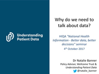 Why do we need to
talk about data?
HIQA "National Health
Information - Better data, better
decisions" seminar
4th October 2017
Dr Natalie Banner
Policy Adviser, Wellcome Trust &
Understanding Patient Data
@natalie_banner
 