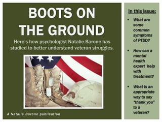 A Natalie Barone publication
BOOTS ON
THE GROUND
Here’s how psychologist Natalie Barone has
studied to better understand veteran struggles.
 What are
some
common
symptoms
of PTSD?
 How can a
mental
health
expert help
with
treatment?
 What is an
appropriate
way to say
“thank you”
to a
veteran?
In this issue:
 