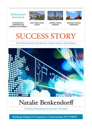 Natalie Benkendorﬀ
International Marketing and Investment Consultant
SUCCESS STORY
South Africa | Russia | UK | Germany | Greece | Cyprus | Israel | Nigeria
Marketing and
Investment
INTERNATIONAL
COMPANIES AND
INDIVIDUAL CUSTOMERS
CAPE TOWN, SOUTH
AFRICA
LONDON, UNITED
KINGDOM
MOSCOW, RUSSIAN
FEDERATION
Banking | Finance | E-Commerce | Construction | ICT | FMCG
 