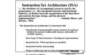 EECC551 - Shaaban
#<number> Lec # 2
Instruction Set Architecture (ISA)
“... the attributes of a [computing] system as seen by the
programmer, i.e. the conceptual structure and functional
behavior, as distinct from the organization of the data flows
and controls the logic design, and the physical
implementation.” – Amdahl, Blaaw, and
Brooks, 1964.
The instruction set architecture is concerned with:
Organization of programmable storage (memory & registers):
Includes the amount of addressable memory and number of
available registers.
Data Types & Data Structures: Encodings & representations.
Instruction Set: What operations are specified.
Instruction formats and encoding.
Modes of addressing and accessing data items and instructions
 
