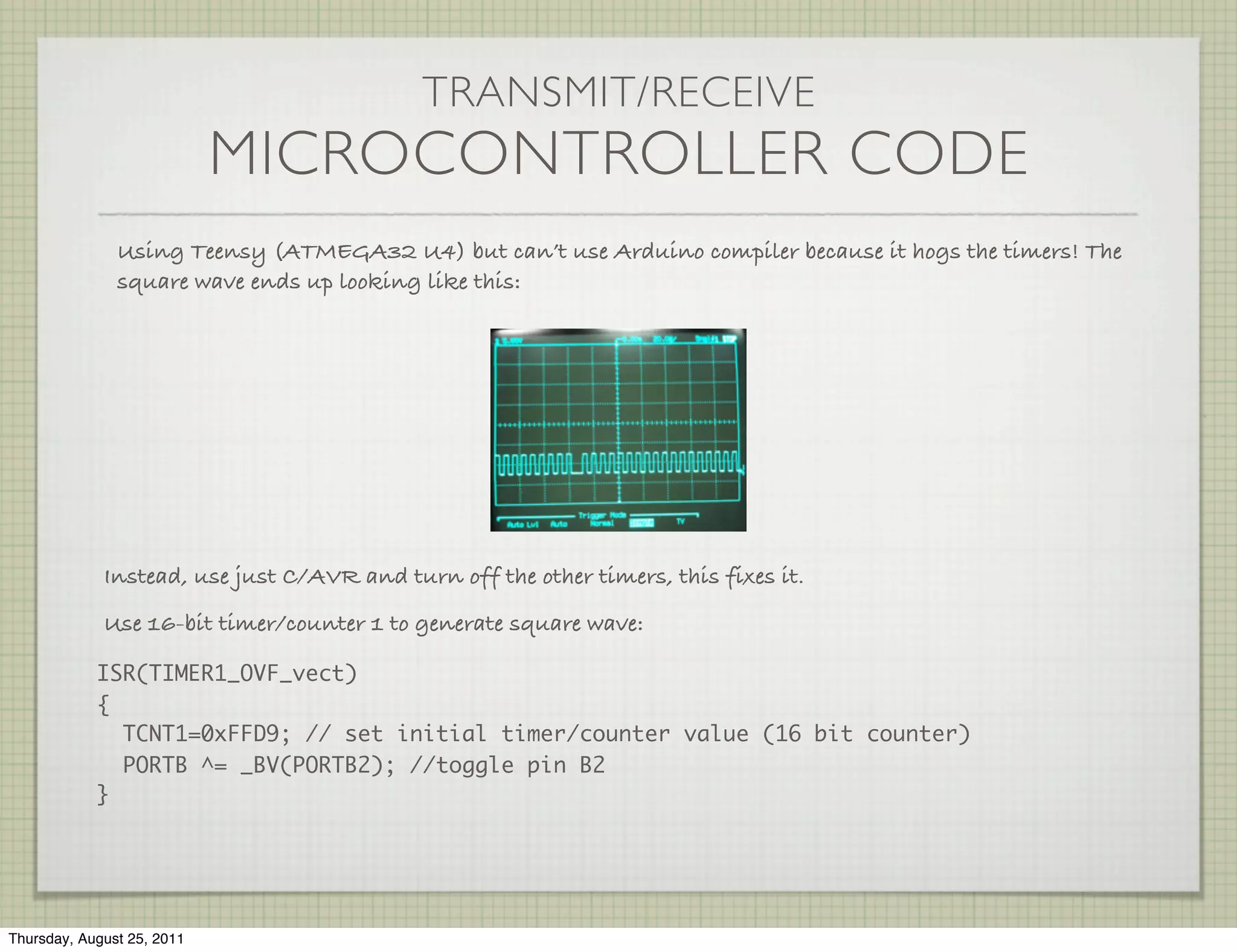 TRANSMIT/RECEIVE
                            MICROCONTROLLER CODE
               Using Teensy (ATMEGA32 U4) but can’t use Arduino compiler because it hogs the timers! The
               square wave ends up looking like this:




             Instead, use just C/AVR and turn off the other timers, this fixes it.
             Use 16-bit timer/counter 1 to generate square wave:

            ISR(TIMER1_OVF_vect)
            {
              TCNT1=0xFFD9; // set initial timer/counter value (16 bit counter)
              PORTB ^= _BV(PORTB2); //toggle pin B2
            }




Thursday, August 25, 2011
 