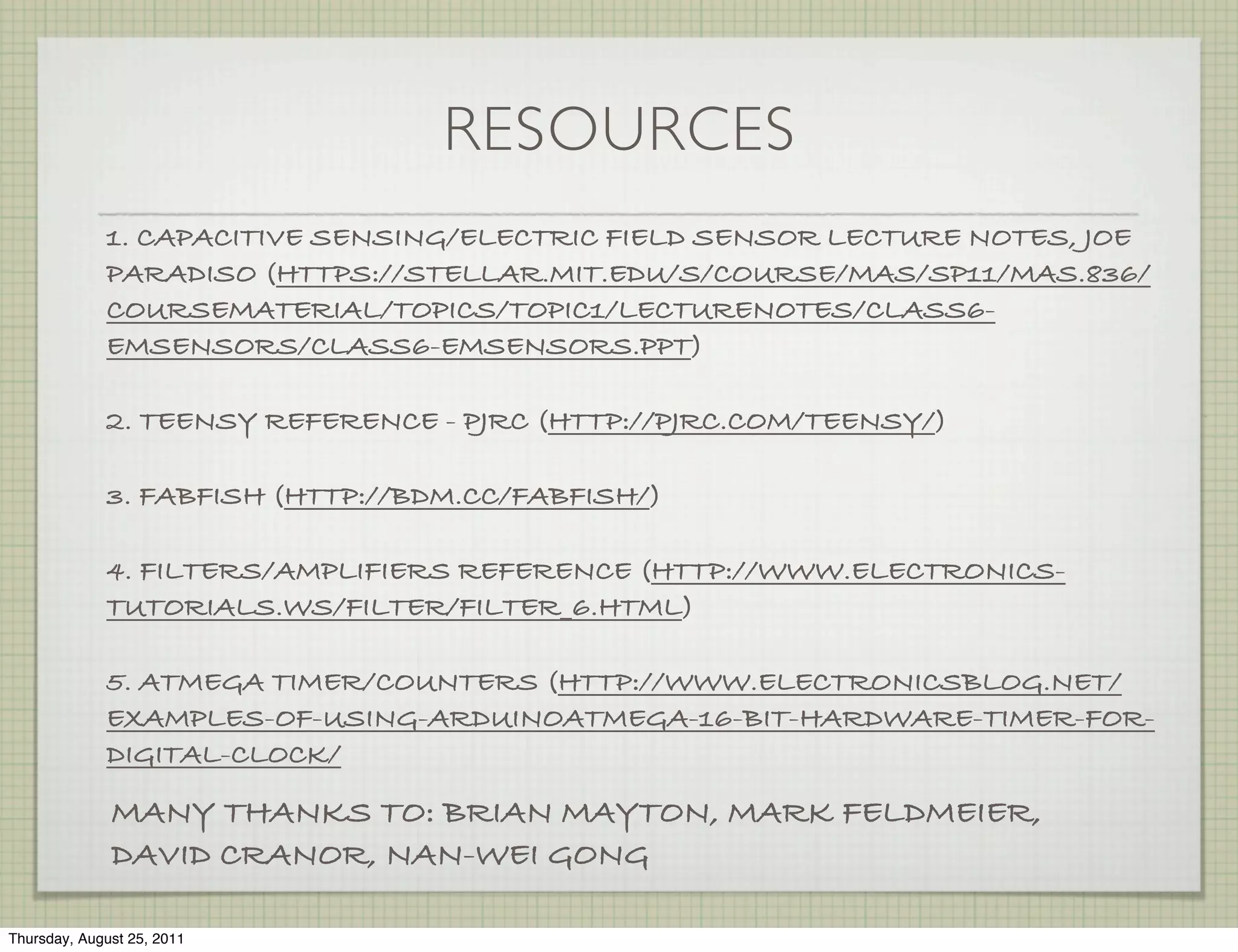 RESOURCES
             1. CAPACITIVE SENSING/ELECTRIC FIELD SENSOR LECTURE NOTES, JOE
             PARADISO (HTTPS://STELLAR.MIT.EDU/S/COURSE/MAS/SP11/MAS.836/
             COURSEMATERIAL/TOPICS/TOPIC1/LECTURENOTES/CLASS6-
             EMSENSORS/CLASS6-EMSENSORS.PPT)

             2. TEENSY REFERENCE - PJRC (HTTP://PJRC.COM/TEENSY/)

             3. FABFISH (HTTP://BDM.CC/FABFISH/)

             4. FILTERS/AMPLIFIERS REFERENCE (HTTP://WWW.ELECTRONICS-
             TUTORIALS.WS/FILTER/FILTER_6.HTML)

             5. ATMEGA TIMER/COUNTERS (HTTP://WWW.ELECTRONICSBLOG.NET/
             EXAMPLES-OF-USING-ARDUINOATMEGA-16-BIT-HARDWARE-TIMER-FOR-
             DIGITAL-CLOCK/

              MANY THANKS TO: BRIAN MAYTON, MARK FELDMEIER,
              DAVID CRANOR, NAN-WEI GONG

Thursday, August 25, 2011
 