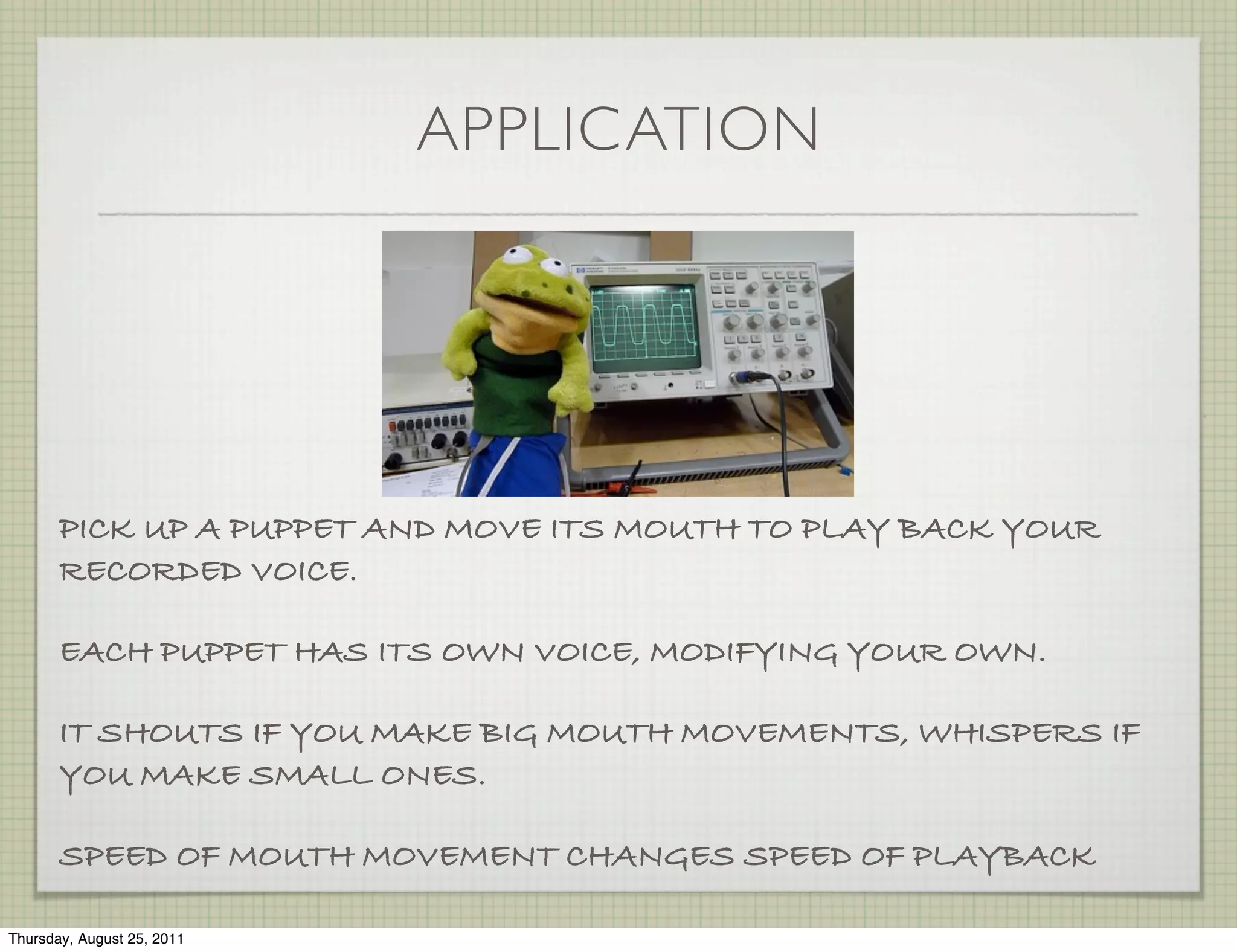 APPLICATION




       PICK UP A PUPPET AND MOVE ITS MOUTH TO PLAY BACK YOUR
       RECORDED VOICE.

       EACH PUPPET HAS ITS OWN VOICE, MODIFYING YOUR OWN.

       IT SHOUTS IF YOU MAKE BIG MOUTH MOVEMENTS, WHISPERS IF
       YOU MAKE SMALL ONES.

       SPEED OF MOUTH MOVEMENT CHANGES SPEED OF PLAYBACK

Thursday, August 25, 2011
 