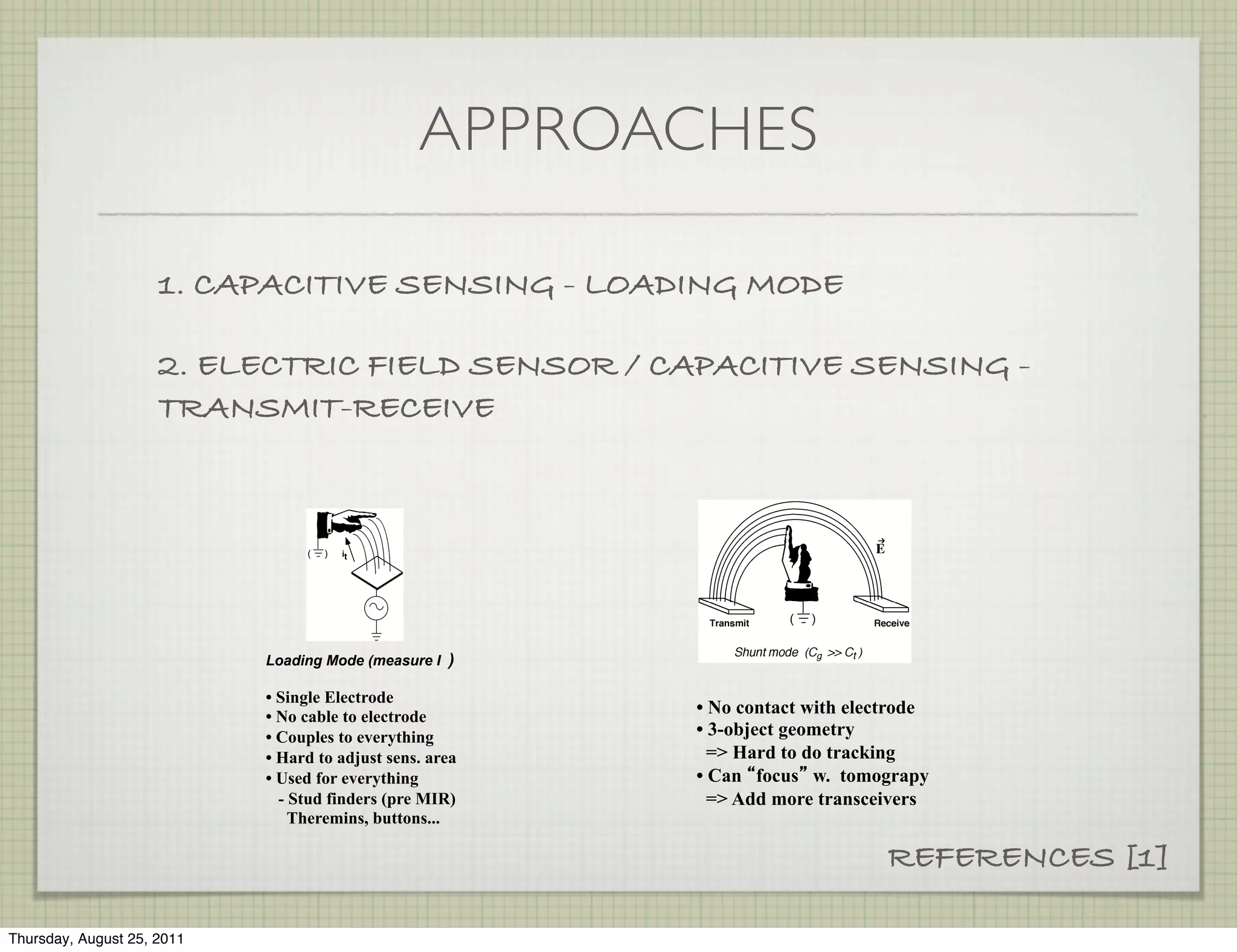 APPROACHES

                     1. CAPACITIVE SENSING - LOADING MODE

                     2. ELECTRIC FIELD SENSOR / CAPACITIVE SENSING -
                     TRANSMIT-RECEIVE




                            Loading Mode (measure I )

                            • Single Electrode
                            • No cable to electrode
                                                          • No contact with electrode
                            • Couples to everything       • 3-object geometry
                            • Hard to adjust sens. area     => Hard to do tracking
                            • Used for everything         • Can focus w. tomograpy
                              - Stud finders (pre MIR)      => Add more transceivers
                                Theremins, buttons...

                                                                                REFERENCES [1]

Thursday, August 25, 2011
 