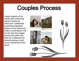 Couples Process
Couples Process
I begin majority of my
shoots with a planning
session where my
client and I collaborate
by pooling inspiration
photos on the Internet to
make a mood-board. We
do not copy the images
directly but rather use
them as a reference for
desired posing as well
as the overall feel of the
shoot.
 