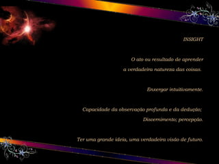 INSIGHT
O ato ou resultado de aprender
a verdadeira natureza das coisas.
Enxergar intuitivamente.
Capacidade da observação profunda e da dedução;
Discernimento; percepção.
Ter uma grande ideia, uma verdadeira visão de futuro.
 