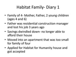 Habitat Family- Diary 1
• Family of 4- Mother, Father, 2 young children
  (ages 4 and 6)
• Father was residential construction manager
  and lost his job 3 years ago
• Savings dwindled down- no longer able to
  afford their house
• Moved into an apartment that was too small
  for family of four
• Applied for Habitat for Humanity house and
  got accepted
 