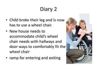 Diary 2
• Child broke their leg and is now
  has to use a wheel chair.
• New house needs to
  accommodate child’s wheel
  chair needs with hallways and
  door ways to comfortably fit the
  wheel chair
• ramp for entering and exiting
 