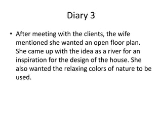 Diary 3
• After meeting with the clients, the wife
  mentioned she wanted an open floor plan.
  She came up with the idea as a river for an
  inspiration for the design of the house. She
  also wanted the relaxing colors of nature to be
  used.
 