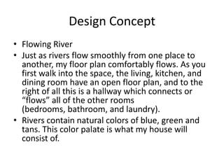 Design Concept
• Flowing River
• Just as rivers flow smoothly from one place to
  another, my floor plan comfortably flows. As you
  first walk into the space, the living, kitchen, and
  dining room have an open floor plan, and to the
  right of all this is a hallway which connects or
  “flows” all of the other rooms
  (bedrooms, bathroom, and laundry).
• Rivers contain natural colors of blue, green and
  tans. This color palate is what my house will
  consist of.
 