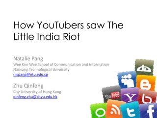 How YouTubers saw The
Little India Riot
Natalie Pang
Wee Kim Wee School of Communication and Information
Nanyang Technological University
nlspang@ntu.edu.sg
Zhu Qinfeng
City University of Hong Kong
qinfeng.zhu@cityu.edu.hk
 
