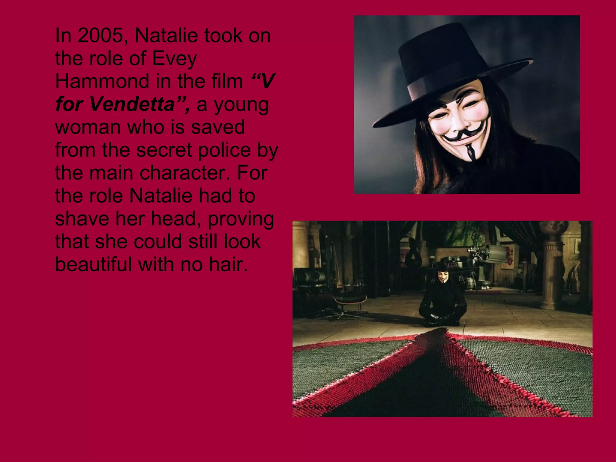 In 2005, Natalie took on
the role of Evey
Hammond in the film “V
for Vendetta”, a young
woman who is saved
from the secret police by
the main character. For
the role Natalie had to
shave her head, proving
that she could still look
beautiful with no hair.

 