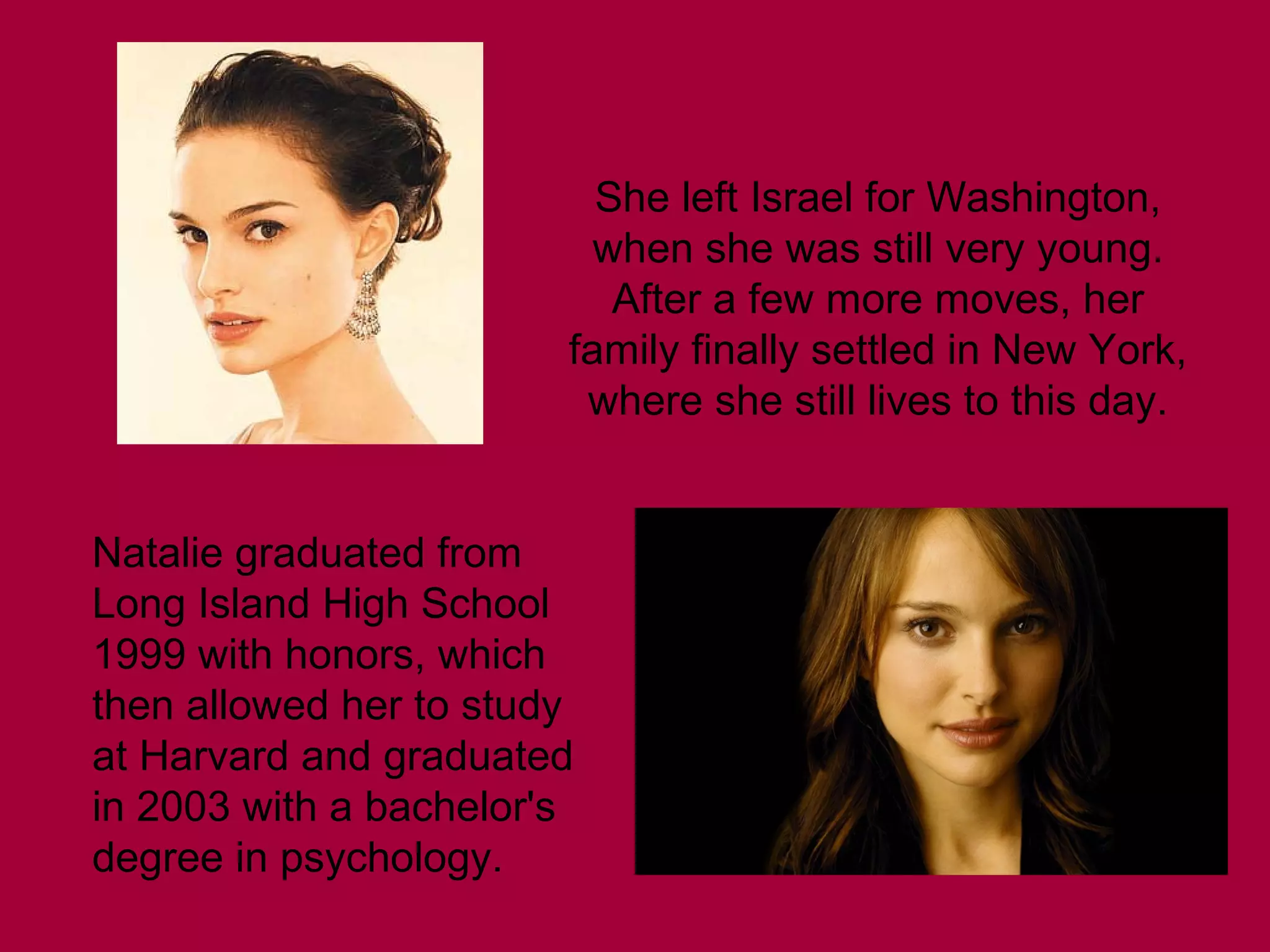 She left Israel for Washington,
when she was still very young.
After a few more moves, her
family finally settled in New York,
where she still lives to this day.
Natalie graduated from
Long Island High School
1999 with honors, which
then allowed her to study
at Harvard and graduated
in 2003 with a bachelor's
degree in psychology.

 