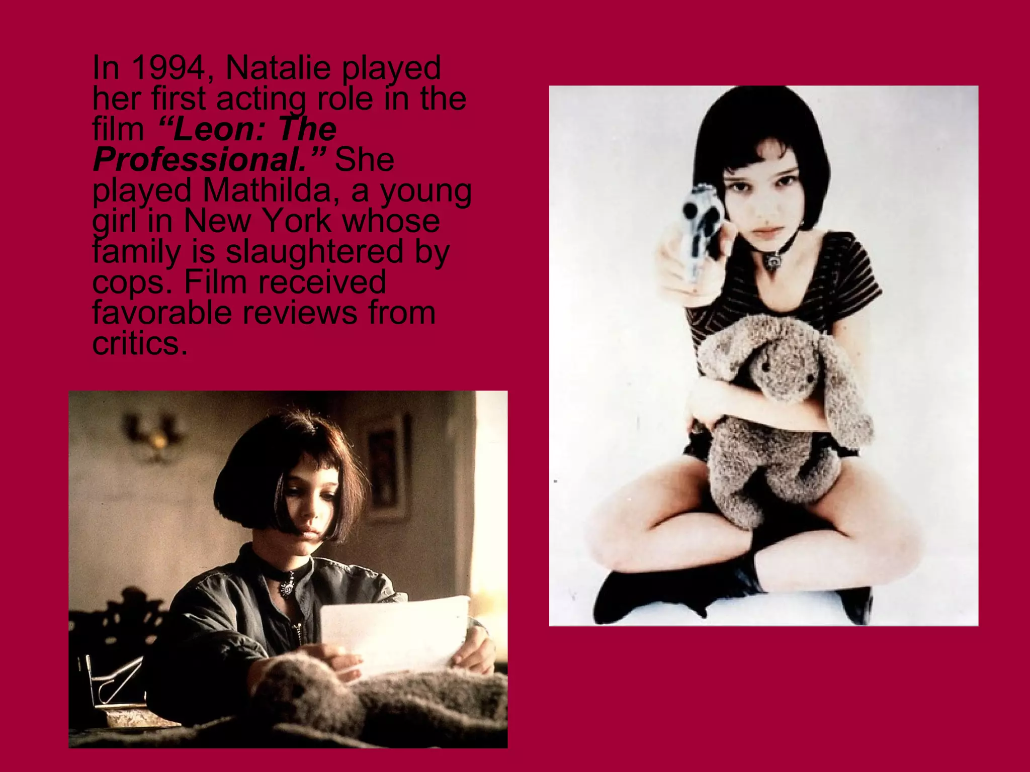 In 1994, Natalie played
her first acting role in the
film “Leon: The
Professional.” She
played Mathilda, a young
girl in New York whose
family is slaughtered by
cops. Film received
favorable reviews from
critics.

 