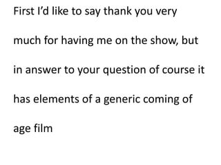 First I’d like to say thank you very
much for having me on the show, but
in answer to your question of course it
has elements of a generic coming of
age film
 