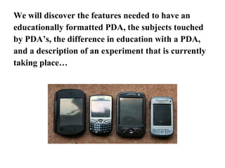 We will discover the features needed to have an educationally formatted PDA, the subjects touched by PDA’s, the difference in education with a PDA, and a description of an experiment that is currently taking place… 