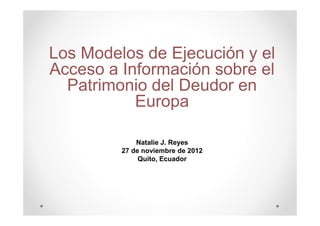 Los Modelos de Ejecución y el
Acceso a Información sobre el
  Patrimonio del Deudor en
           Europa

             Natalie J. Reyes
         27 de noviembre de 2012
              Quito, Ecuador
 