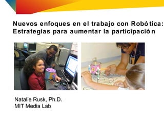 Nuevos enfoques en el trabajo con Robó tica:
Estrategias para aumentar la participació n




Natalie Rusk, Ph.D.
MIT Media Lab
 