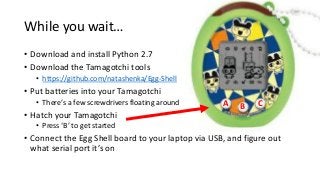While you wait…
• Download and install Python 2.7
• Download the Tamagotchi tools
• https://github.com/natashenka/Egg-Shell

• Put batteries into your Tamagotchi
• There’s a few screwdrivers floating around

• Hatch your Tamagotchi

A

B

C

• Press ‘B’ to get started

• Connect the Egg Shell board to your laptop via USB, and figure out
what serial port it’s on

 