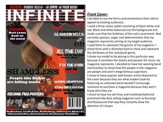 Front Cover: I decided to use the forms and conventions that I did to appeal to existing audiences.  I used a three colour pallet consisting of black white and red. Black and white balanced out the background and made sure that the boldness of the red is prominent. Red connotes passion, anger and determination that my magazine represents aiming at my target audience. I used fonts to represent the genres of my magazine. I chose fonts with a distorted look to show and represent the attributes of the rock/punk genre. I chose my model to be posing in this particular way because it connotes the drama and passion for music my magazine represents. I decided to have her wearing band merchandise to show how the people in the magazine are people and aren’t mega famous superstars.  I chose to have popular well known artists featured on the cover because they are what readers look for. Featuring an unknown band wouldn’t encourage someone to purchase a magazine because they won’t know who they are. I chose to have my sell-lines and masthead bold and prominent like best selling magazine such as Kerrang! And Rocksound that way they instantly draw the attention of a buyer. 
