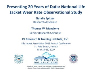 Presenting 20 Years of Data: National Life
Jacket Wear Rate Observational Study
Natalie Spitzer
Research Associate
Thomas W. Mangione
Senior Research Scientist
JSI Research & Training Institute, Inc.
Life Jacket Association 2019 Annual Conference
St. Pete Beach, Florida
May 14-15, 2019
 