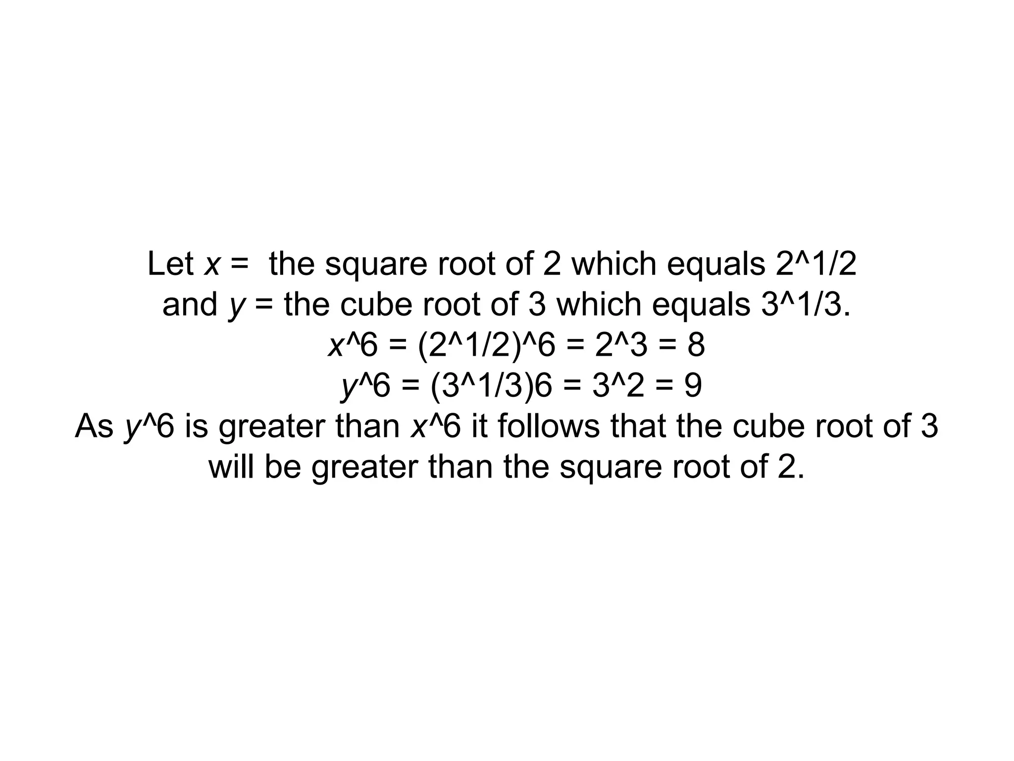 Let x = the square root of 2 which equals 2^1/2 and y = the cube root of 3 which equals 3^1/3. x^ 6 = (2^1/2)^6 = 2^3 = 8 y^ 6 = (3^1/3)6 = 3^2 = 9 As y^ 6 is greater than x^ 6 it follows that the cube root of 3 will be greater than the square root of 2.