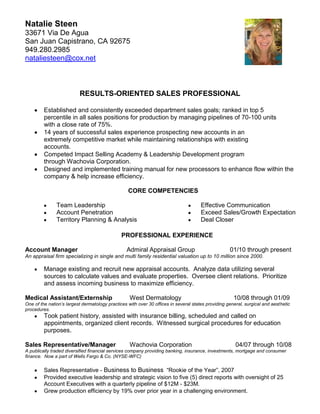  SEQ CHAPTER   1Natalie Steen                                                                           <br />33671 Via De Agua                                                                                                    <br />San Juan Capistrano, CA 92675   <br />949.280.2985 <br />nataliesteen@cox.net<br />                            <br />RESULTS-ORIENTED SALES PROFESSIONAL<br />Established and consistently exceeded department sales goals; ranked in top 5 percentile in all sales positions for production by managing pipelines of 70-100 units with a close rate of 75%. <br />14 years of successful sales experience prospecting new accounts in an extremely competitive market while maintaining relationships with existing accounts.<br />Competed Impact Selling Academy & Leadership Development program through Wachovia Corporation.<br />Designed and implemented training manual for new processors to enhance flow within the company & help increase efficiency.<br />CORE COMPETENCIES<br />Team Leadership                                <br />Account Penetration<br />Territory Planning & Analysis<br />Effective Communication<br />Exceed Sales/Growth Expectation<br />Deal Closer<br />       PROFESSIONAL EXPERIENCE<br />Account Manager                            Admiral Appraisal Group                    01/10 through present<br />An appraisal firm specializing in single and multi family residential valuation up to 10 million since 2000.<br />Manage existing and recruit new appraisal accounts.  Analyze data utilizing several sources to calculate values and evaluate properties.  Oversee client relations.  Prioritize and assess incoming business to maximize efficiency.     <br />Medical Assistant/Externship          West Dermatology                              10/08 through 01/09<br />One of the nation’s largest dermatology practices with over 30 offices in several states providing general, surgical and aesthetic procedures.<br />Took patient history, assisted with insurance billing, scheduled and called on appointments, organized client records.  Witnessed surgical procedures for education purposes. <br />Sales Representative/Manager        Wachovia Corporation                         04/07 through 10/08<br />A publically traded diversified financial services company providing banking, insurance, investments, mortgage and consumer finance.  Now a part of Wells Fargo & Co. (NYSE-WFC)<br />Sales Representative - Business to Business  “Rookie of the Year”, 2007 <br />Provided executive leadership and strategic vision to five (5) direct reports with oversight of 25 Account Executives with a quarterly pipeline of $12M - $23M. <br />Grew production efficiency by 19% over prior year in a challenging environment.<br />Delivered education seminars for 100-200 business owners in order to elicit new revenue, introduce new products, and maintain client relationships.<br />Managed monthly budget analysis, payroll, and expenses while consistently exceeding corporate deadlines and expectations.<br />      <br />Senior Sales Processor /Representative   Instafi.com .mortgage lending  11/01 through 12/ 03<br />A Privately held mortgage finance company with over 350 employees and over 20 million in annual revenue. <br />Processed and generated mortgage loan applications and provided excellent customer service to obtain referral business.<br />Trained and developed new processors to meet the expectations of efficiency and knowledge of software/programs incl.; Word, Excel, Calyx, Encompass, Empower, Clickforms & ACT. <br />Routinely met with upper level executives and key decision makers to create processes relevant to increasing production while promoting their business objectives.<br />Owner/Sale Representative        Diversified Mortgage Services                   01/99 through 12/01<br />A net branch of American Residential funding closing approximately 1.5 million in loans monthly.<br /> <br />Generated sales leads by utilizing the internet, advertisements, and referral business.<br />Maintained and managed a consistent stream of loan volume and provided excellent customer service to new and existing clients.<br />Sales Representative      Pacific Shore Funding; mortgage lender                11/97 through 12/98<br />A California based Mortgage Company with over 150 employees.   <br />Performed sales and origination duties, consistently maintained ranking within the top 5% of sales performance in the company. President’s Club member.<br />Sales Representative      Pacific Prime Mortgage                                           01/96 through 11/97<br />A division of Preferred Credit Corp. a California based mortgage finance company with over 500 employees.<br />Performed sales and origination duties, consistently maintained ranking within the top 5% of sales in the company.  Provided excellent customer service to increase referral business and establish rapport.<br />EDUCATION<br />San Diego State University             B.S. Psychology                           06/96<br />Saddleback College     O-chem.Gen.l Chem I & II. Anatomy. Physiology Genetics. Microbiology             06/10<br />Certified Medical AssistantLaguna Beach ROP        02/09<br />CA Real Estate Sales Licensee #01209751                                                 active since    06/96<br />
