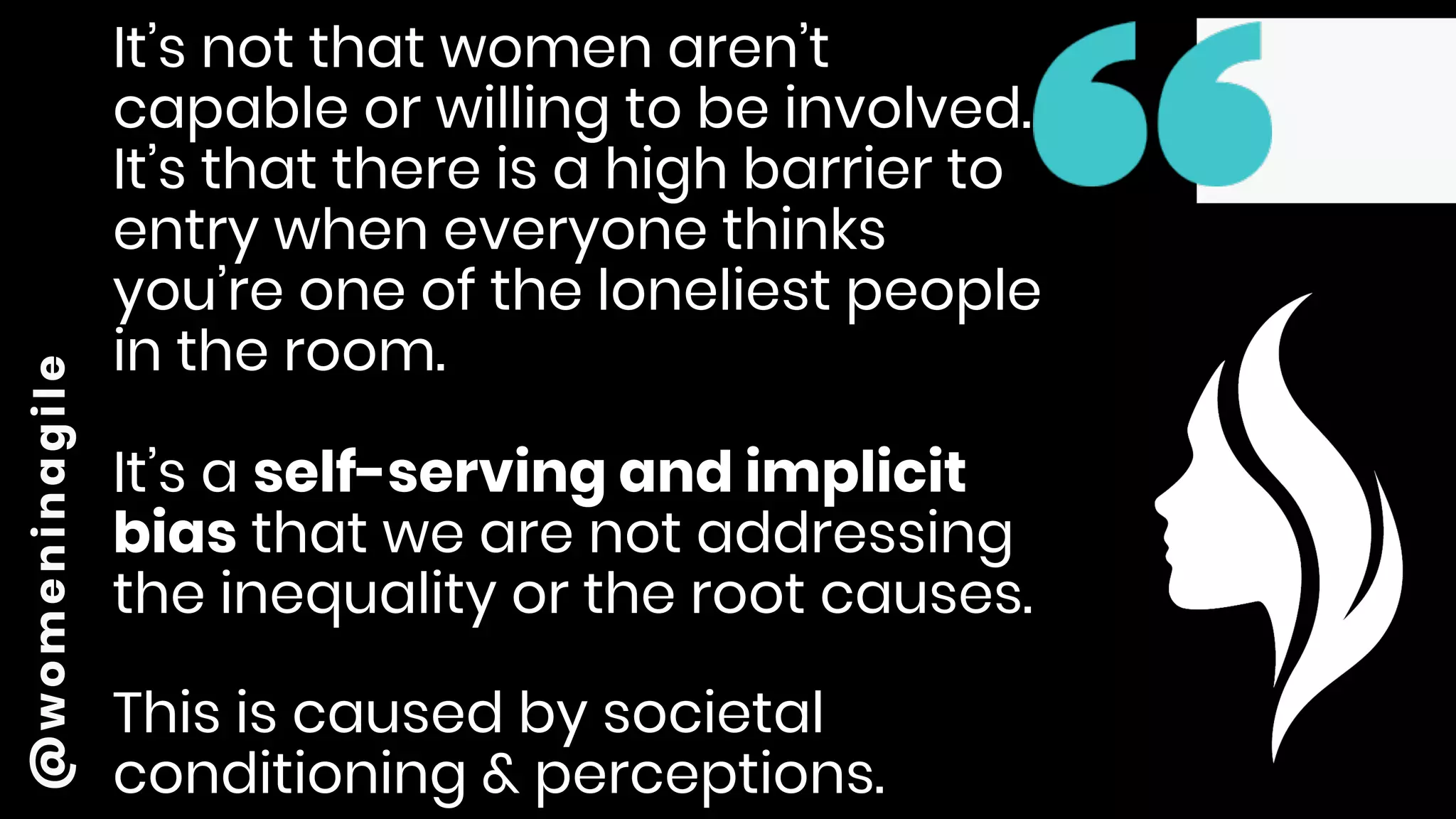 @womeninagile It’s not that women aren’t
capable or willing to be involved.
It’s that there is a high barrier to
entry when everyone thinks
you’re one of the loneliest people
in the room.
It’s a self-serving and implicit
bias that we are not addressing
the inequality or the root causes.
This is caused by societal
conditioning & perceptions.
 