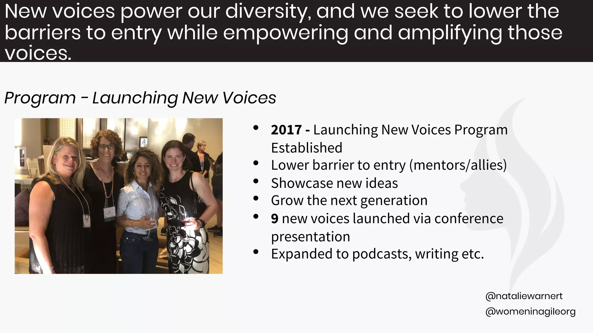 @womeninagileorg
@nataliewarnert
New voices power our diversity, and we seek to lower the
barriers to entry while empowering and amplifying those
voices.
Program - Launching New Voices
• 2017 - Launching New Voices Program
Established
• Lower barrier to entry (mentors/allies)
• Showcase new ideas
• Grow the next generation
• 9 new voices launched via conference
presentation
• Expanded to podcasts, writing etc.
 
