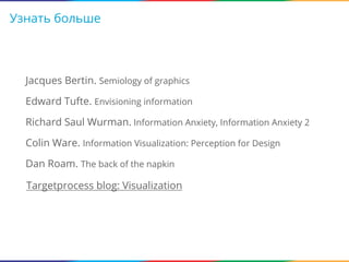 Узнать больше

Jacques Bertin. Semiology of graphics
Edward Tufte. Envisioning information
Richard Saul Wurman. Information Anxiety, Information Anxiety 2
Colin Ware. Information Visualization: Perception for Design
Dan Roam. The back of the napkin
Targetprocess blog: Visualization

 