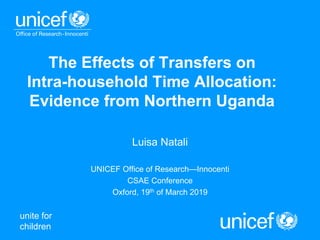 unite for
children
The Effects of Transfers on
Intra-household Time Allocation:
Evidence from Northern Uganda
Luisa Natali
UNICEF Office of Research—Innocenti
CSAE Conference
Oxford, 19th of March 2019
 