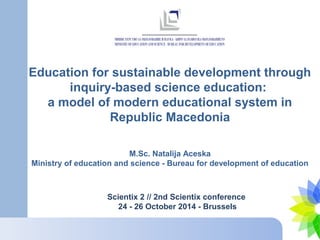 Education for sustainable development through 
inquiry-based science education: 
a model of modern educational system in 
Republic Macedonia 
M.Sc. Natalija Aceska 
Ministry of education and science - Bureau for development of education 
Scientix 2 // 2nd Scientix conference 
24 - 26 October 2014 - Brussels 
 