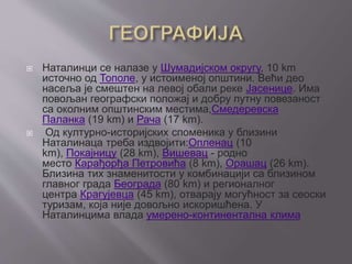  Наталинци се налазе у Шумадијском округу, 10 km
источно од Тополе, у истоименој општини. Већи део
насеља је смештен на левој обали реке Јасенице. Има
повољан географски положај и добру путну повезаност
са околним општинским местима,Смедеревска
Паланка (19 km) и Рача (17 km).
 Од културно-историјских споменика у близини
Наталинаца треба издвојити:Опленац (10
km), Покајницу (28 km), Вишевац - родно
место Карађорђа Петровића (8 km), Орашац (26 km).
Близина тих знаменитости у комбинацији са близином
главног града Београда (80 km) и регионалног
центра Крагујевца (45 km), отварају могућност за сеоски
туризам, која није довољно искоришћена. У
Наталинцима влада умерено-континентална клима
 