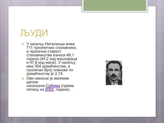 ЉУДИ
 У насељу Наталинци живи
711 пунолетних становника,
а просечна старост
становништва износи 46,1
година (44,2 код мушкараца
и 47,8 код жена). У насељу
има 304 домаћинства, а
просечан број чланова по
домаћинству је 2,74.
 Ово насеље је великим
делом
насељено Србима (према
попису из 2002. године).
 