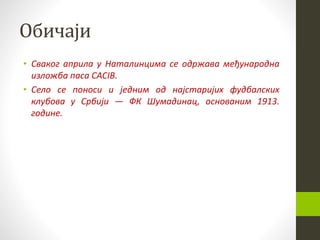 Обичаји
• Сваког априла у Наталинцима се одржава међународна
изложба паса CACIB.
• Село се поноси и једним од најстаријих фудбалских
клубова у Србији — ФК Шумадинац, основаним 1913.
године.
 