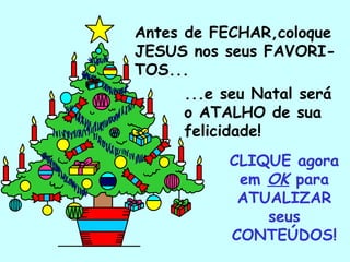 Antes de FECHAR,coloque
JESUS nos seus FAVORI-
TOS...
       ...e seu Natal será
       o ATALHO de sua
       felicidade!
            CLIQUE agora
             em OK para
             ATUALIZAR
                seus
            CONTEÚDOS!
   .
 