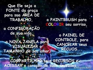 Que Ele seja a
FONTE da graça
para sua ÁREA DE
TRABALHO,
a CONFIGURAÇÃO
de sua vida,

o PAINTBRUSH para
COLORIR seu sorriso,

a NOVA JANELA para
VISUALIZAR o
TAMANHO de seu amor,

o PAINEL DE
CONTROLE, para
CANCELAR seus
RECUOS...

...COMPARTILHAR seus RECURSOS e
ACESSAR o coração de suas amizades..
.

.

 