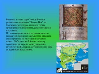 Времето в което цар Симеон Велики управлява е наречено “Златен Век” на българската култура, тъй като тогава процъфтяват книжнината, архитектурата и изкуствата. По негово време освен до невиждано до тогава териториално могъщество страната става средище нa културен и духовен живот. Победите на бойното поле му позволили да укрепи международния авторитет на България, оставяйки след себе си една могъща държава. 